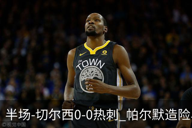 半场-切尔西0-0热刺 帕尔默造险马尔穆什失良机彭德斯神扑救主